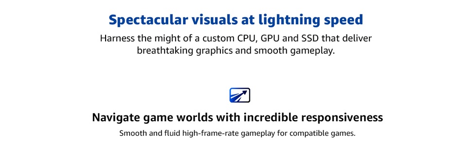 Custom CPU, GPU, SSD power stunning visuals and ultra-smooth, high-frame-rate gameplay.
